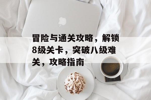 冒险与通关攻略,解锁8级关卡,突破八级难关,攻略指南 冒险与通关攻略,解锁8级关卡,突破八级难关,攻略指南
