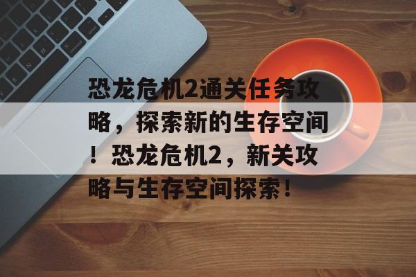 恐龙危机2通关任务攻略,探索新的生存空间!恐龙危机2,新关攻略与生存空间探索! 恐龙危机2通关任务攻略,探索新的生存空间!恐龙危机2,新关攻略与生存空间探索!