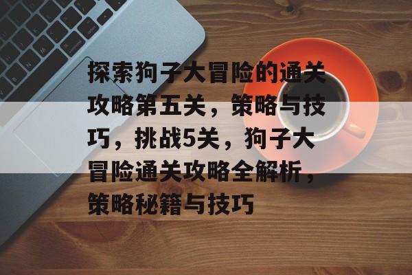探索狗子大冒险的通关攻略第五关,策略与技巧,挑战5关,狗子大冒险通关攻略全解析,策略秘籍与技巧 探索狗子大冒险的通关攻略第五关,策略与技巧,挑战5关,狗子大冒险通关攻略全解析,策略秘籍与技巧