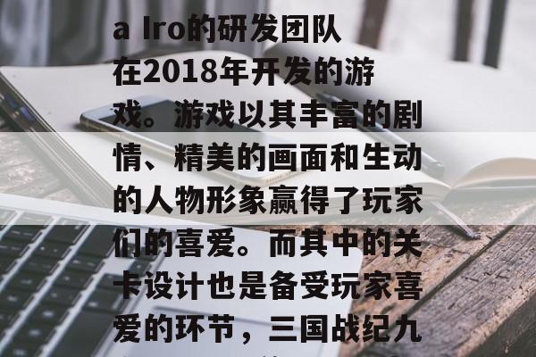 三国战纪九六0区是一款由日本开发商Nana Iro的研发团队在2018年开发的游戏。游戏以其丰富的剧情、精美的画面和生动的人物形象赢得了玩家们的喜爱。而其中的关卡设计也是备受玩家喜爱的环节，三国战纪九六0区，精美画面、丰富剧情，你值得拥有!