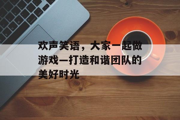 欢声笑语,大家一起做游戏—打造和谐团队的美好时光 欢声笑语,大家一起做游戏—打造和谐团队的美好时光