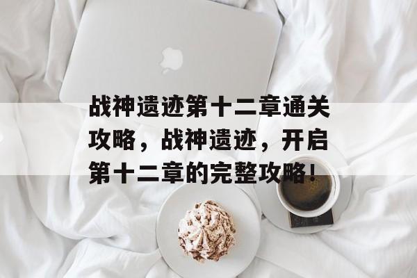 战神遗迹第十二章通关攻略,战神遗迹,开启第十二章的完整攻略! 战神遗迹第十二章通关攻略,战神遗迹,开启第十二章的完整攻略!