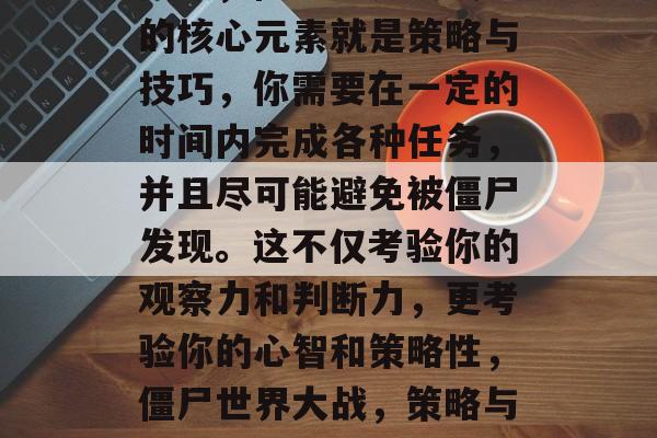 其次,僵尸世界大战1的核心元素就是策略与技巧,你需要在一定的时间内完成各种任务,并且尽可能避免被僵尸发现。这不仅考验你的观察力和判断力,更考验你的心智和策略性,僵尸世界大战,策略与技巧的较量 其次,僵尸世界大战1的核心元素就是策略与技巧,你需要在一定的时间内完成各种任务,并且尽可能避免被僵尸发现。这不仅考验你的观察力和判断力,更考验你的心智和策略性,僵尸世界大战,策略与技巧的较量