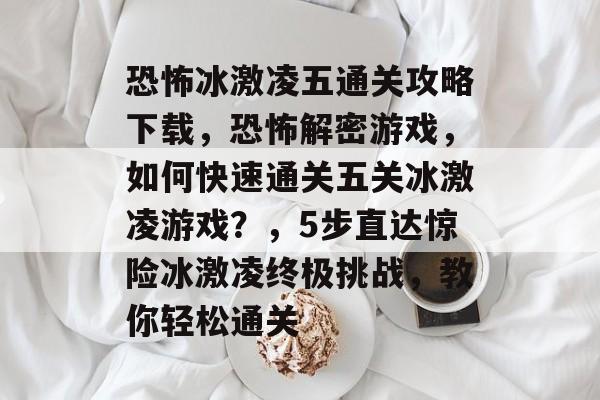 恐怖冰激凌五通关攻略下载，恐怖解密游戏，如何快速通关五关冰激凌游戏？，5步直达惊险冰激凌终极挑战，教你轻松通关