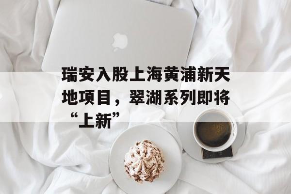 瑞安入股上海黄浦新天地项目,翠湖系列即将“上新” 瑞安入股上海黄浦新天地项目,翠湖系列即将“上新”