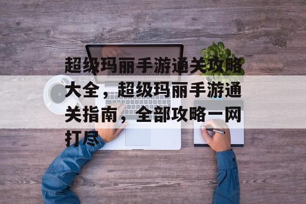超级玛丽手游通关攻略大全,超级玛丽手游通关指南,全部攻略一网打尽 超级玛丽手游通关攻略大全,超级玛丽手游通关指南,全部攻略一网打尽