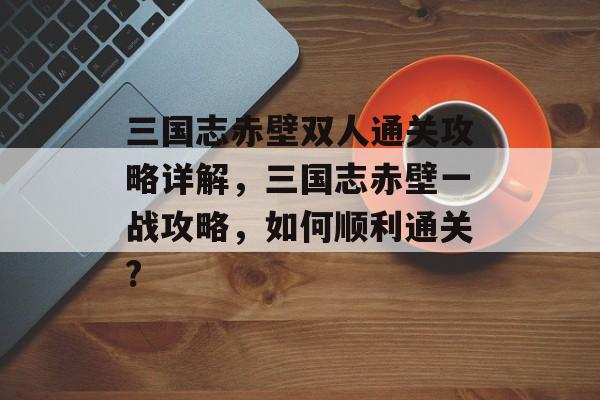 三国志赤壁双人通关攻略详解,三国志赤壁一战攻略,如何顺利通关? 三国志赤壁双人通关攻略详解,三国志赤壁一战攻略,如何顺利通关?
