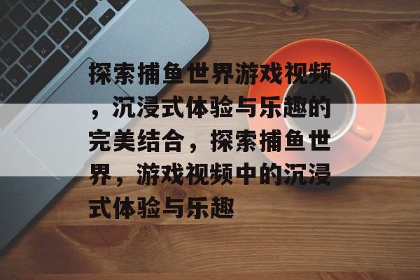 探索捕鱼世界游戏视频,沉浸式体验与乐趣的完美结合,探索捕鱼世界,游戏视频中的沉浸式体验与乐趣 探索捕鱼世界游戏视频,沉浸式体验与乐趣的完美结合,探索捕鱼世界,游戏视频中的沉浸式体验与乐趣