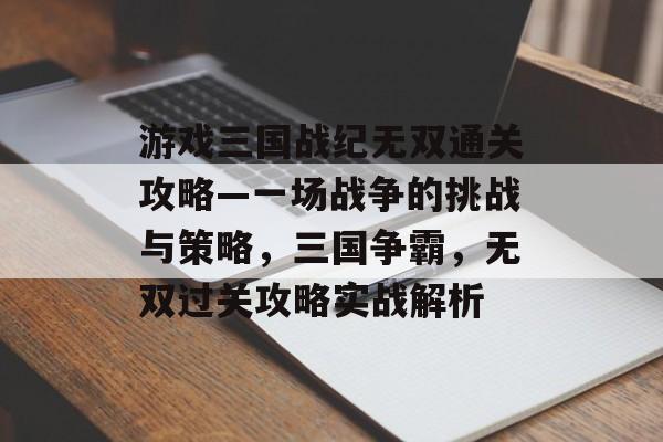 游戏三国战纪无双通关攻略—一场战争的挑战与策略,三国争霸,无双过关攻略实战解析 游戏三国战纪无双通关攻略—一场战争的挑战与策略,三国争霸,无双过关攻略实战解析