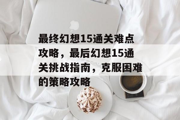 最终幻想15通关难点攻略,最后幻想15通关挑战指南,克服困难的策略攻略 最终幻想15通关难点攻略,最后幻想15通关挑战指南,克服困难的策略攻略