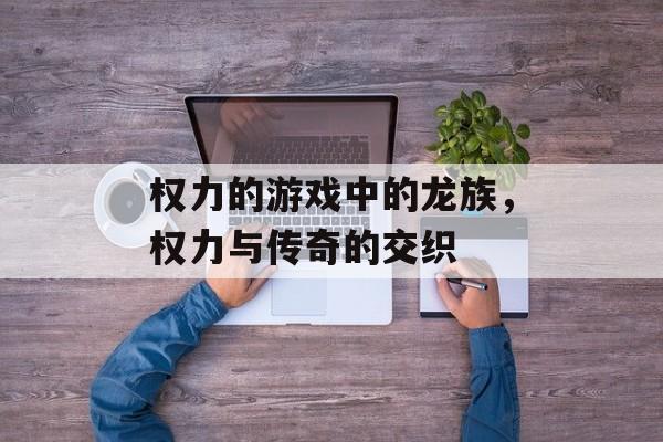 权力的游戏中的龙族,权力与传奇的交织 权力的游戏中的龙族,权力与传奇的交织