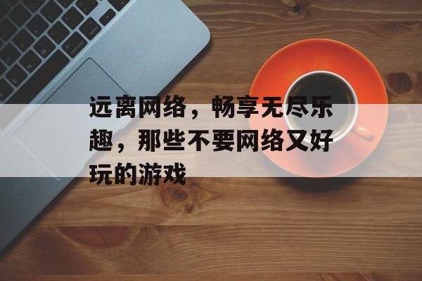 远离网络,畅享无尽乐趣,那些不要网络又好玩的游戏 远离网络,畅享无尽乐趣,那些不要网络又好玩的游戏