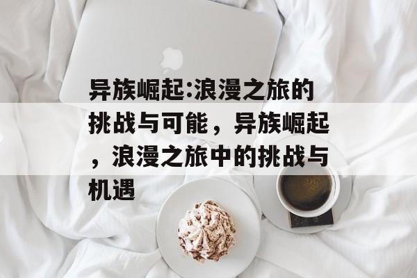 异族崛起:浪漫之旅的挑战与可能,异族崛起,浪漫之旅中的挑战与机遇 异族崛起:浪漫之旅的挑战与可能,异族崛起,浪漫之旅中的挑战与机遇