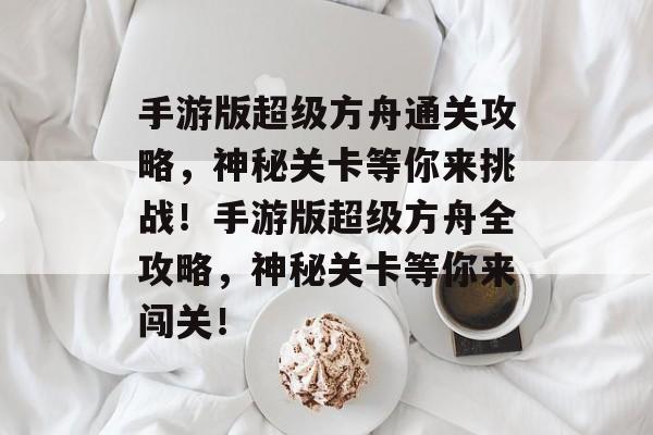 手游版超级方舟通关攻略，神秘关卡等你来挑战！手游版超级方舟全攻略，神秘关卡等你来闯关！