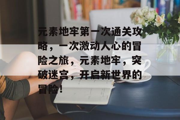 元素地牢第一次通关攻略,一次激动人心的冒险之旅,元素地牢,突破迷宫,开启新世界的冒险! 元素地牢第一次通关攻略,一次激动人心的冒险之旅,元素地牢,突破迷宫,开启新世界的冒险!