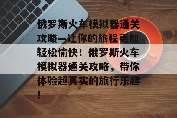 俄罗斯火车模拟器通关攻略—让你的旅程更加轻松愉快!俄罗斯火车模拟器通关攻略,带你体验超真实的旅行乐趣! 俄罗斯火车模拟器通关攻略—让你的旅程更加轻松愉快!俄罗斯火车模拟器通关攻略,带你体验超真实的旅行乐趣!