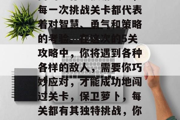 在保卫萝卜这款全球热门的生存竞技游戏中,每一次挑战关卡都代表着对智慧、勇气和策略的考验。在这次的5关攻略中,你将遇到各种各样的敌人,需要你巧妙应对,才能成功地闯过关卡,保卫萝卜,每关都有其独特挑战,你需运用智慧与勇气来生存! 在保卫萝卜这款全球热门的生存竞技游戏中,每一次挑战关卡都代表着对智慧、勇气和策略的考验。在这次的5关攻略中,你将遇到各种各样的敌人,需要你巧妙应对,才能成功地闯过关卡,保卫萝卜,每关都有其独特挑战,你需运用智慧与勇气来生存!