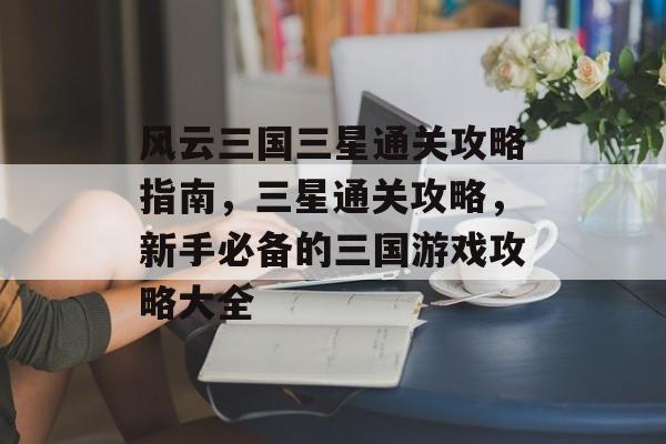 风云三国三星通关攻略指南,三星通关攻略,新手必备的三国游戏攻略大全 风云三国三星通关攻略指南,三星通关攻略,新手必备的三国游戏攻略大全