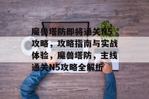 魔兽塔防即将通关N5攻略,攻略指南与实战体验,魔兽塔防,主线通关N5攻略全解析 魔兽塔防即将通关N5攻略,攻略指南与实战体验,魔兽塔防,主线通关N5攻略全解析
