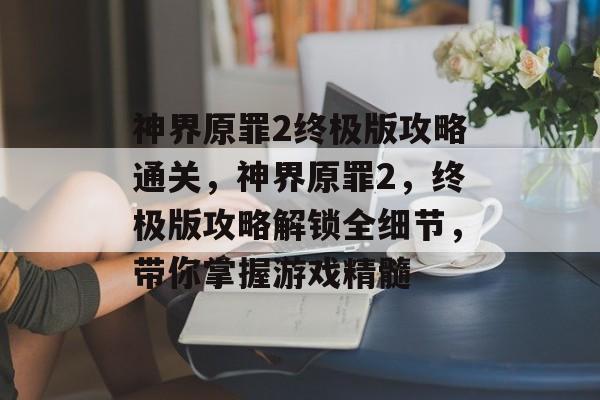 神界原罪2终极版攻略通关,神界原罪2,终极版攻略解锁全细节,带你掌握游戏精髓 神界原罪2终极版攻略通关,神界原罪2,终极版攻略解锁全细节,带你掌握游戏精髓
