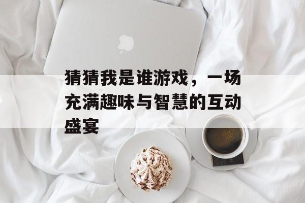 猜猜我是谁游戏,一场充满趣味与智慧的互动盛宴 猜猜我是谁游戏,一场充满趣味与智慧的互动盛宴