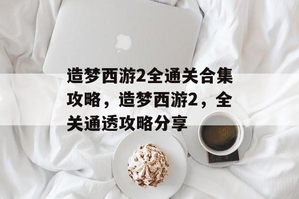 造梦西游2全通关合集攻略,造梦西游2,全关通透攻略分享 造梦西游2全通关合集攻略,造梦西游2,全关通透攻略分享