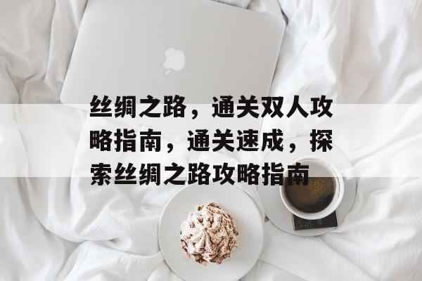 丝绸之路,通关双人攻略指南,通关速成,探索丝绸之路攻略指南 丝绸之路,通关双人攻略指南,通关速成,探索丝绸之路攻略指南