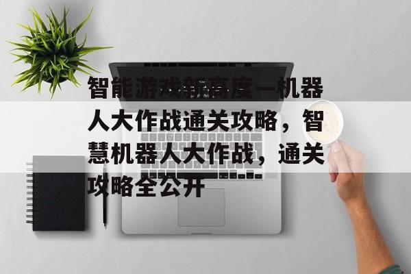 智能游戏新高度—机器人大作战通关攻略,智慧机器人大作战,通关攻略全公开 智能游戏新高度—机器人大作战通关攻略,智慧机器人大作战,通关攻略全公开
