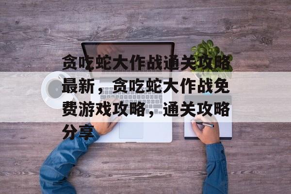 贪吃蛇大作战通关攻略最新,贪吃蛇大作战免费游戏攻略,通关攻略分享 贪吃蛇大作战通关攻略最新,贪吃蛇大作战免费游戏攻略,通关攻略分享