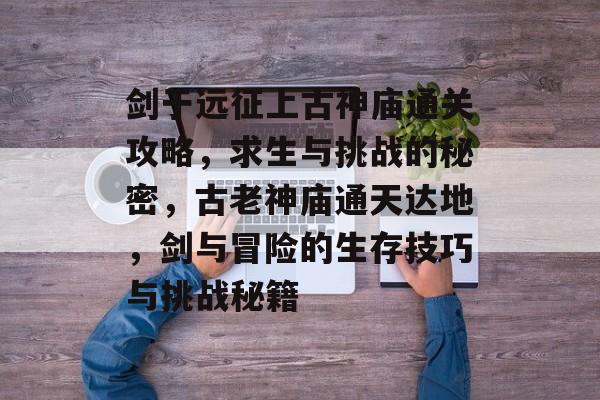 剑于远征上古神庙通关攻略,求生与挑战的秘密,古老神庙通天达地,剑与冒险的生存技巧与挑战秘籍 剑于远征上古神庙通关攻略,求生与挑战的秘密,古老神庙通天达地,剑与冒险的生存技巧与挑战秘籍