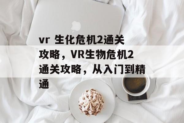 vr 生化危机2通关攻略,VR生物危机2通关攻略,从入门到精通 vr 生化危机2通关攻略,VR生物危机2通关攻略,从入门到精通