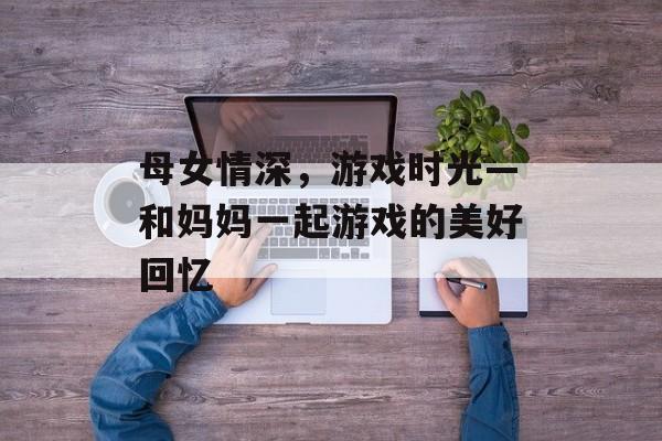 母女情深,游戏时光—和妈妈一起游戏的美好回忆 母女情深,游戏时光—和妈妈一起游戏的美好回忆