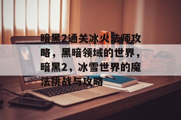 暗黑2通关冰火法师攻略,黑暗领域的世界,暗黑2,冰雪世界的魔法挑战与攻略 暗黑2通关冰火法师攻略,黑暗领域的世界,暗黑2,冰雪世界的魔法挑战与攻略