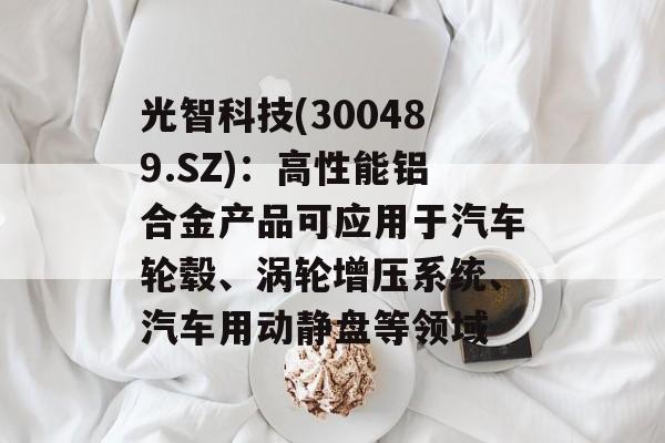 光智科技(300489.SZ):高性能铝合金产品可应用于汽车轮毂、涡轮增压系统、汽车用动静盘等领域 光智科技(300489.SZ):高性能铝合金产品可应用于汽车轮毂、涡轮增压系统、汽车用动静盘等领域