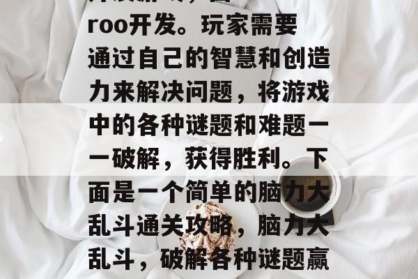 脑力大乱斗是一款脑力开发游戏,由Galaroo开发。玩家需要通过自己的智慧和创造力来解决问题,将游戏中的各种谜题和难题一一破解,获得胜利。下面是一个简单的脑力大乱斗通关攻略,脑力大乱斗,破解各种谜题赢倒对手,游戏攻略来袭! 脑力大乱斗是一款脑力开发游戏,由Galaroo开发。玩家需要通过自己的智慧和创造力来解决问题,将游戏中的各种谜题和难题一一破解,获得胜利。下面是一个简单的脑力大乱斗通关攻略,脑力大乱斗,破解各种谜题赢倒对手,游戏攻略来袭!