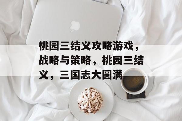 桃园三结义攻略游戏,战略与策略,桃园三结义,三国志大圆满 桃园三结义攻略游戏,战略与策略,桃园三结义,三国志大圆满
