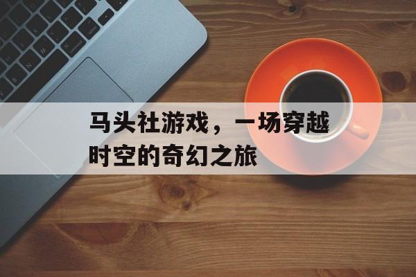 马头社游戏,一场穿越时空的奇幻之旅 马头社游戏,一场穿越时空的奇幻之旅