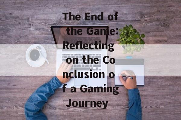 The End of the Game:Reflecting on the Conclusion of a Gaming Journey The End of the Game:Reflecting on the Conclusion of a Gaming Journey
