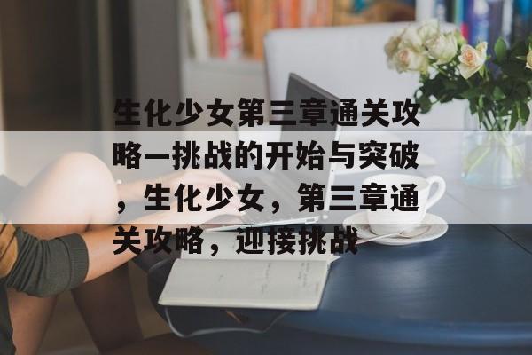 生化少女第三章通关攻略—挑战的开始与突破,生化少女,第三章通关攻略,迎接挑战 生化少女第三章通关攻略—挑战的开始与突破,生化少女,第三章通关攻略,迎接挑战