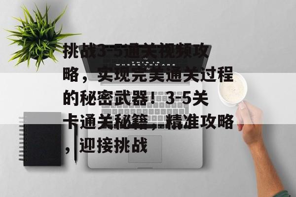 挑战3-5通关视频攻略,实现完美通关过程的秘密武器!3-5关卡通关秘籍,精准攻略,迎接挑战 挑战3-5通关视频攻略,实现完美通关过程的秘密武器!3-5关卡通关秘籍,精准攻略,迎接挑战