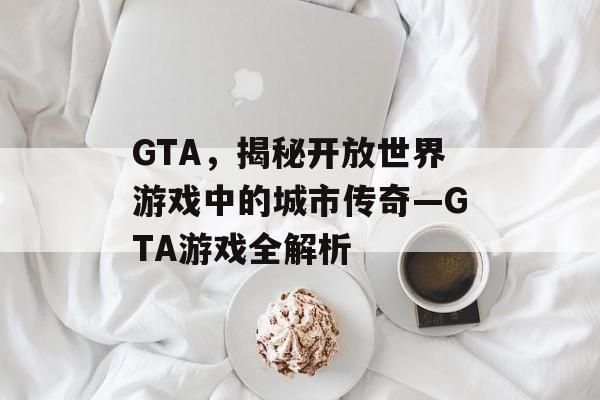 GTA，揭秘开放世界游戏中的城市传奇—GTA游戏全解析