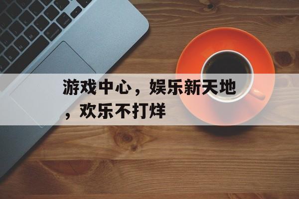游戏中心,娱乐新天地,欢乐不打烊 游戏中心,娱乐新天地,欢乐不打烊
