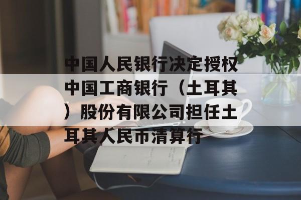 中国人民银行决定授权中国工商银行(土耳其)股份有限公司担任土耳其人民币清算行 中国人民银行决定授权中国工商银行(土耳其)股份有限公司担任土耳其人民币清算行