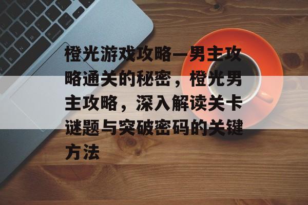 橙光游戏攻略—男主攻略通关的秘密,橙光男主攻略,深入解读关卡谜题与突破密码的关键方法 橙光游戏攻略—男主攻略通关的秘密,橙光男主攻略,深入解读关卡谜题与突破密码的关键方法