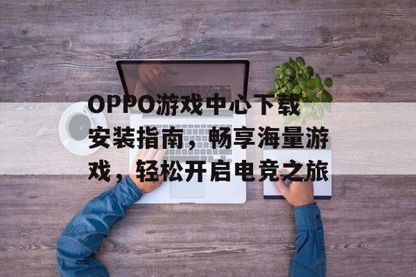 OPPO游戏中心下载安装指南,畅享海量游戏,轻松开启电竞之旅 OPPO游戏中心下载安装指南,畅享海量游戏,轻松开启电竞之旅