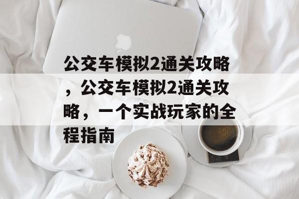 公交车模拟2通关攻略,公交车模拟2通关攻略,一个实战玩家的全程指南 公交车模拟2通关攻略,公交车模拟2通关攻略,一个实战玩家的全程指南