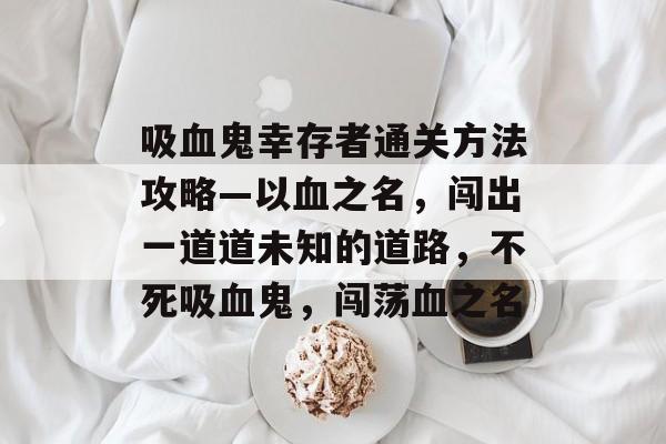 吸血鬼幸存者通关方法攻略—以血之名,闯出一道道未知的道路,不死吸血鬼,闯荡血之名 吸血鬼幸存者通关方法攻略—以血之名,闯出一道道未知的道路,不死吸血鬼,闯荡血之名