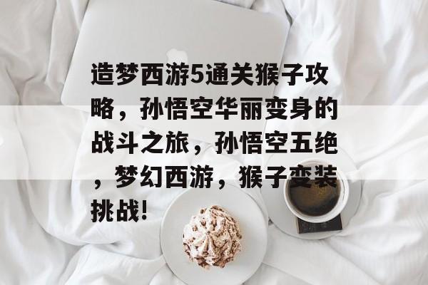 造梦西游5通关猴子攻略，孙悟空华丽变身的战斗之旅，孙悟空五绝，梦幻西游，猴子变装挑战!