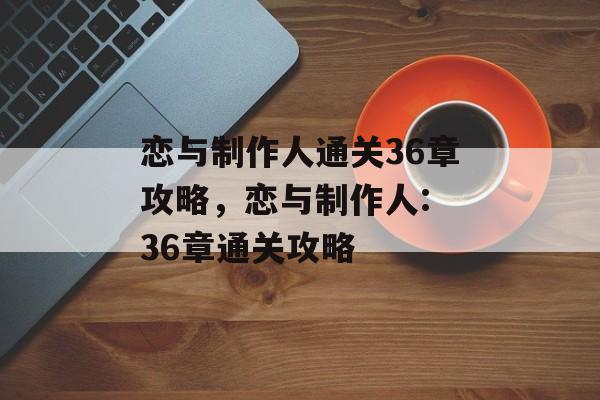 恋与制作人通关36章攻略,恋与制作人: 36章通关攻略 恋与制作人通关36章攻略,恋与制作人: 36章通关攻略