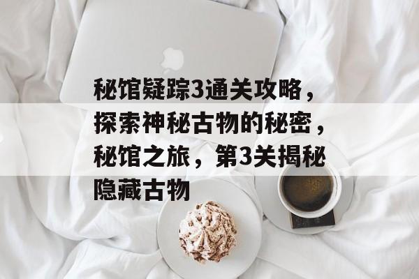 秘馆疑踪3通关攻略,探索神秘古物的秘密,秘馆之旅,第3关揭秘隐藏古物 秘馆疑踪3通关攻略,探索神秘古物的秘密,秘馆之旅,第3关揭秘隐藏古物